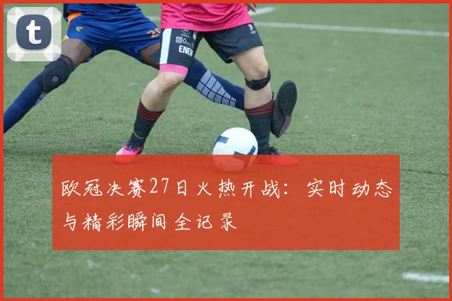 欧冠决赛27日火热开战：实时动态与精彩瞬间全记录