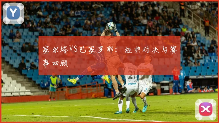 塞尔塔VS巴塞罗那:经典对决与赛事回顾