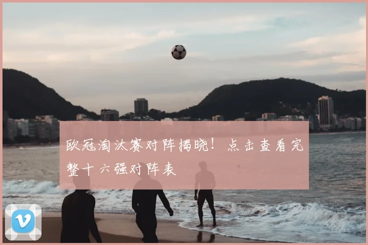 欧冠淘汰赛对阵揭晓！点击查看完整十六强对阵表