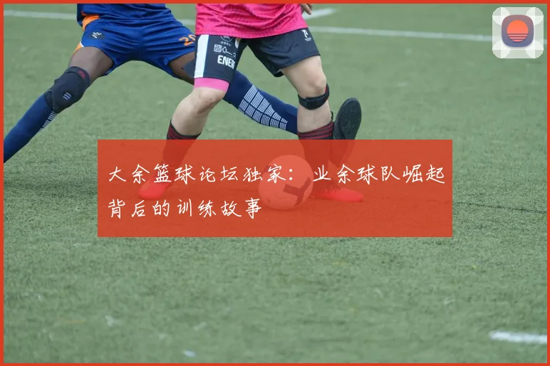 大余篮球论坛独家:业余球队崛起背后的训练故事