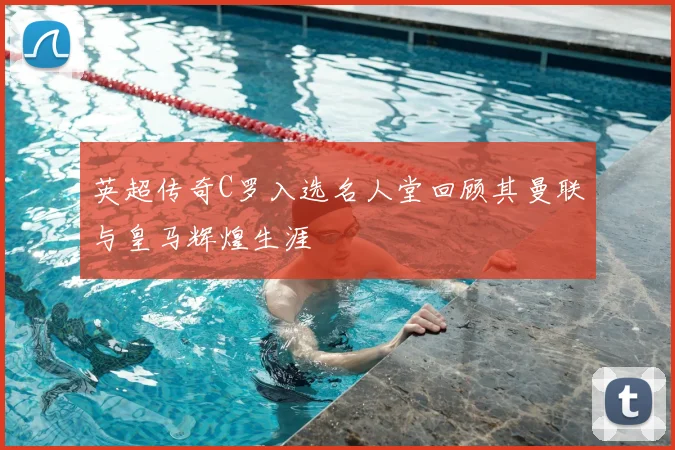 英超传奇C罗入选名人堂回顾其曼联与皇马辉煌生涯