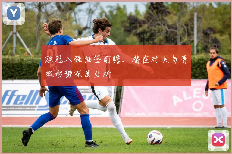 欧冠八强抽签前瞻：潜在对决与晋级形势深度分析