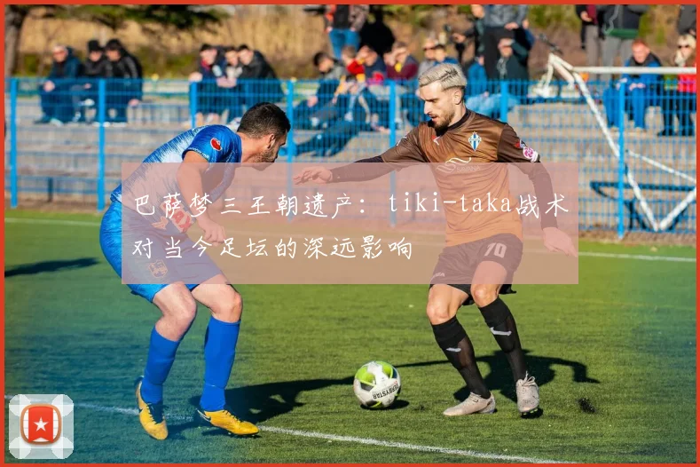 巴萨梦三王朝遗产：tiki-taka战术对当今足坛的深远影响