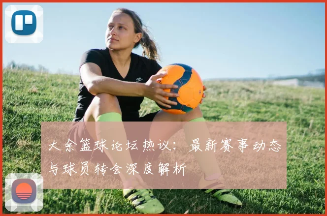 大余篮球论坛热议：最新赛事动态与球员转会深度解析