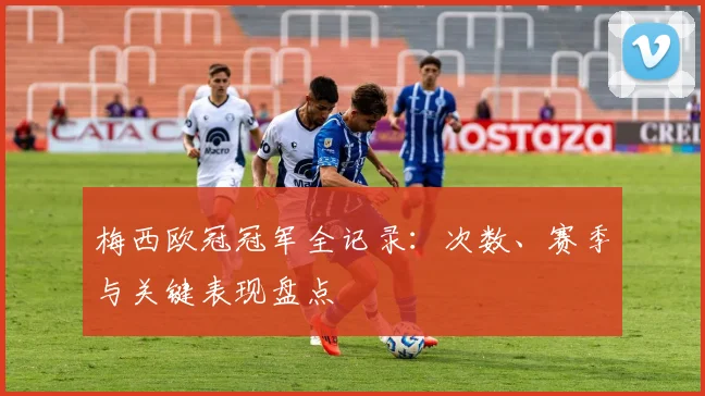 梅西欧冠冠军全记录：次数、赛季与关键表现盘点