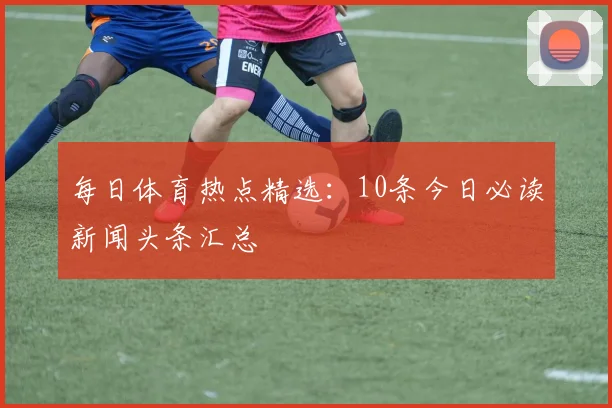 每日体育热点精选：10条今日必读新闻头条汇总