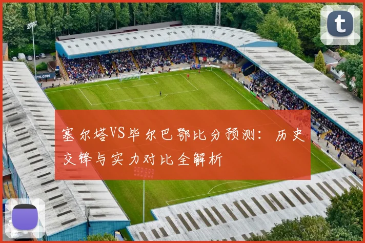 塞尔塔VS毕尔巴鄂比分预测：历史交锋与实力对比全解析