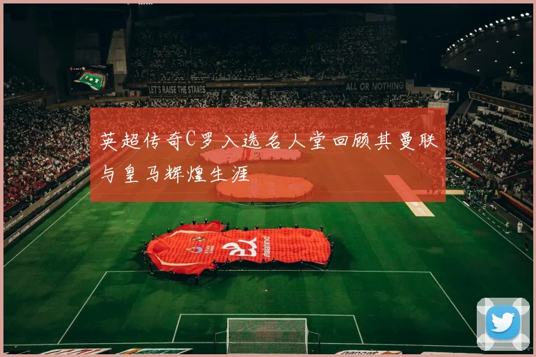 英超传奇C罗入选名人堂回顾其曼联与皇马辉煌生涯