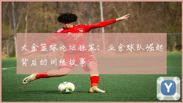 大余篮球论坛独家:业余球队崛起背后的训练故事